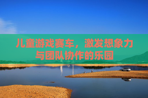 儿童游戏赛车,激发想象力与团队协作的乐园 儿童游戏赛车,激发想象力与团队协作的乐园