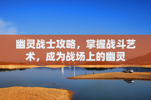 幽灵战士攻略,掌握战斗艺术,成为战场上的幽灵 幽灵战士攻略,掌握战斗艺术,成为战场上的幽灵