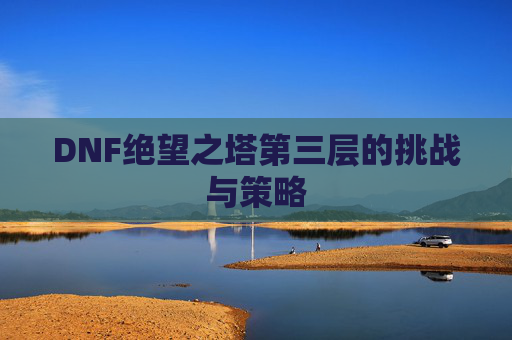 DNF绝望之塔第三层的挑战与策略 DNF绝望之塔第三层的挑战与策略