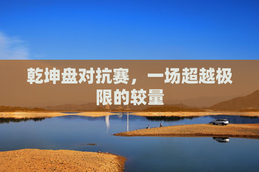 乾坤盘对抗赛,一场超越极限的较量 乾坤盘对抗赛,一场超越极限的较量