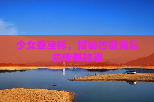 少女鉴宝师，揭秘古董背后的传奇故事