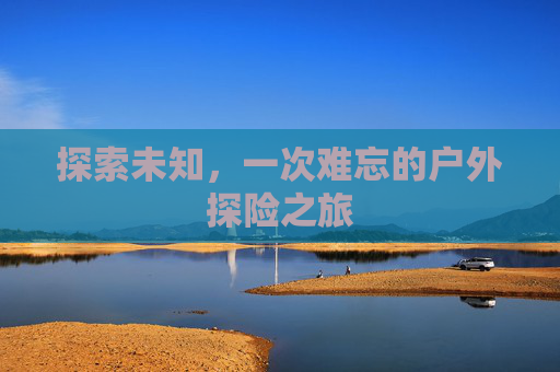 探索未知,一次难忘的户外探险之旅 探索未知,一次难忘的户外探险之旅