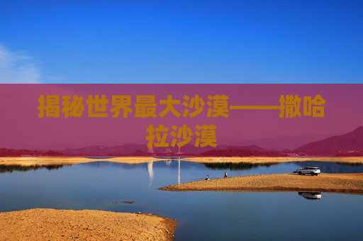 揭秘世界最大沙漠——撒哈拉沙漠 揭秘世界最大沙漠——撒哈拉沙漠