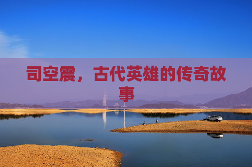 司空震,古代英雄的传奇故事 司空震,古代英雄的传奇故事