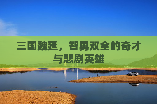 三国魏延,智勇双全的奇才与悲剧英雄 三国魏延,智勇双全的奇才与悲剧英雄