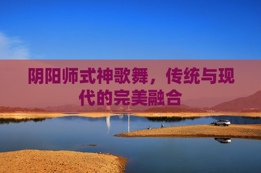 阴阳师式神歌舞,传统与现代的完美融合 阴阳师式神歌舞,传统与现代的完美融合