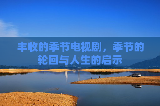 丰收的季节电视剧,季节的轮回与人生的启示 丰收的季节电视剧,季节的轮回与人生的启示