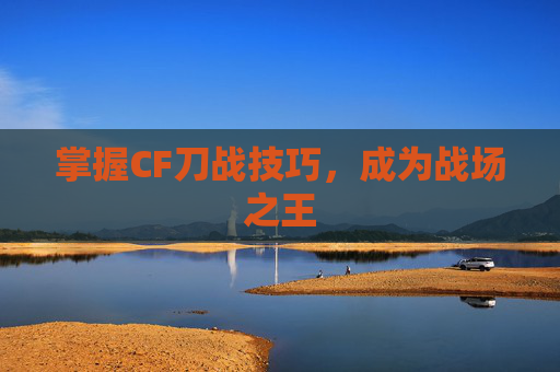 掌握CF刀战技巧,成为战场之王 掌握CF刀战技巧,成为战场之王