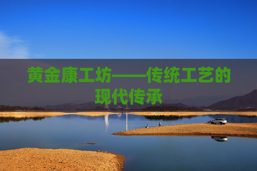 黄金康工坊——传统工艺的现代传承 黄金康工坊——传统工艺的现代传承