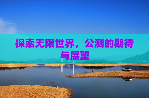 探索无限世界,公测的期待与展望 探索无限世界,公测的期待与展望