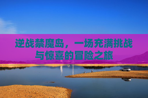 逆战禁魔岛,一场充满挑战与惊喜的冒险之旅 逆战禁魔岛,一场充满挑战与惊喜的冒险之旅