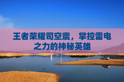 王者荣耀司空震,掌控雷电之力的神秘英雄 王者荣耀司空震,掌控雷电之力的神秘英雄