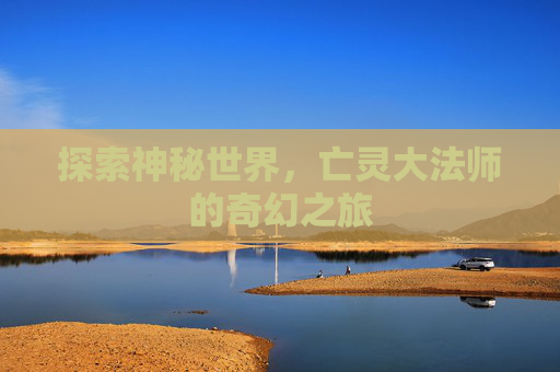探索神秘世界,亡灵大法师的奇幻之旅 探索神秘世界,亡灵大法师的奇幻之旅