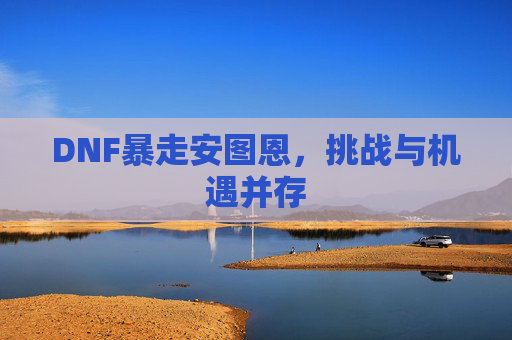 DNF暴走安图恩,挑战与机遇并存 DNF暴走安图恩,挑战与机遇并存