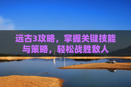 远古3攻略，掌握关键技能与策略，轻松战胜敌人