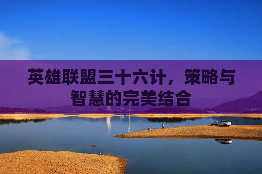 英雄联盟三十六计,策略与智慧的完美结合 英雄联盟三十六计,策略与智慧的完美结合